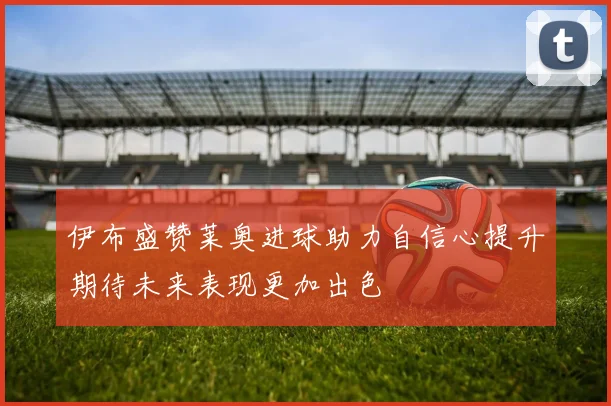 伊布盛赞莱奥进球助力自信心提升期待未来表现更加出色