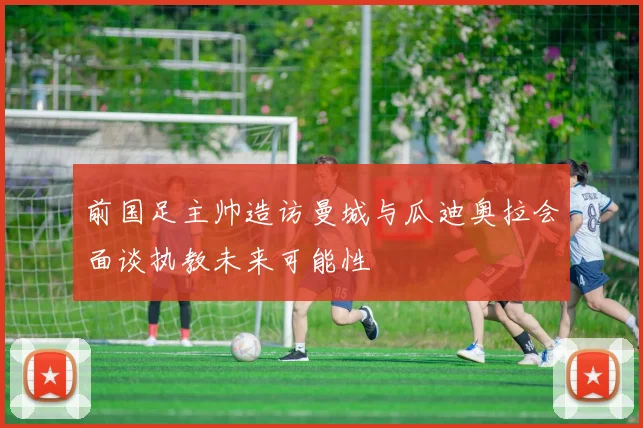 前国足主帅造访曼城与瓜迪奥拉会面谈执教未来可能性