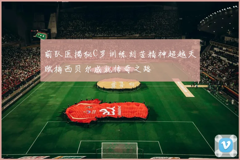 前队医揭秘C罗训练刻苦精神超越天赋梅西贝尔成就传奇之路