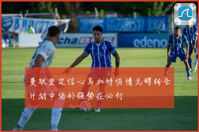 曼联坚定信心乌加特伤情无碍转会计划中场补强势在必行