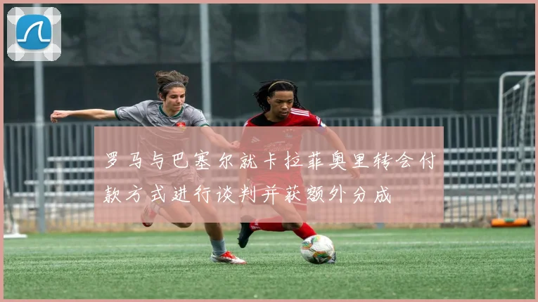 罗马与巴塞尔就卡拉菲奥里转会付款方式进行谈判并获额外分成