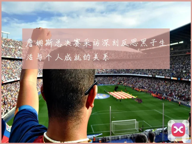 詹姆斯总决赛采访深刻反思黑子生活与个人成就的关系
