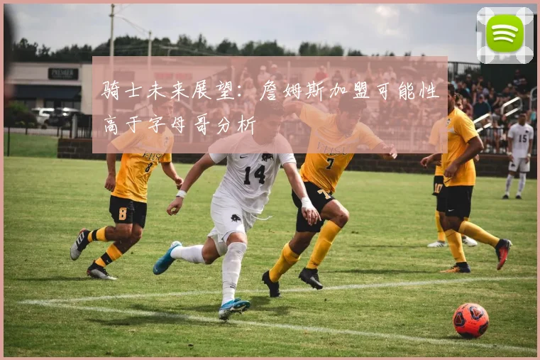 骑士未来展望：詹姆斯加盟可能性高于字母哥分析