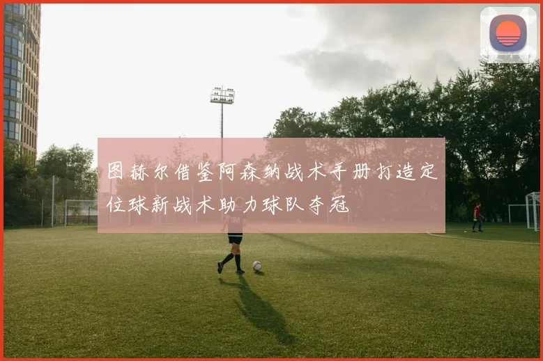 图赫尔借鉴阿森纳战术手册打造定位球新战术助力球队夺冠