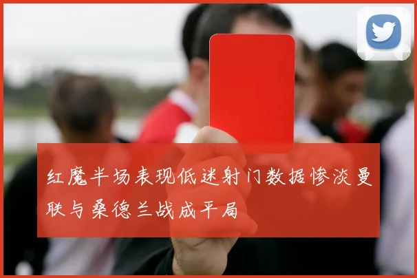 红魔半场表现低迷射门数据惨淡曼联与桑德兰战成平局