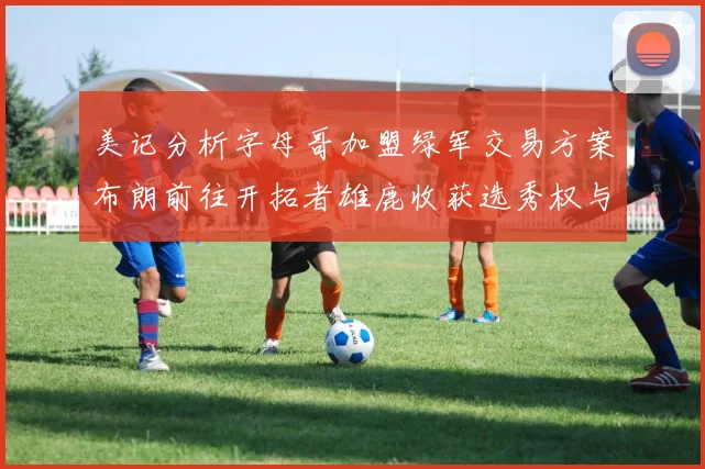 美记分析字母哥加盟绿军交易方案布朗前往开拓者雄鹿收获选秀权与年轻球员