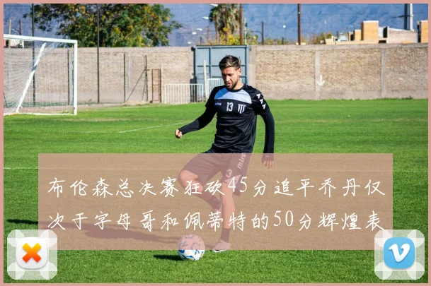 布伦森总决赛狂砍45分追平乔丹仅次于字母哥和佩蒂特的50分辉煌表现