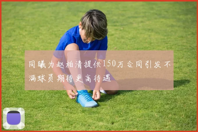 同曦为赵柏清提供150万合同引发不满球员期待更高待遇